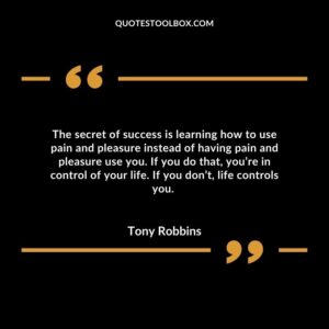 The secret of success is learning how to use pain and pleasure instead of having pain and pleasure use you. If you do that, you’re in control of your life. If you don’t, life controls you.