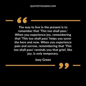 The way to live in the present is to remember that ‘This too shall pass.’ When you experience joy, remembering that ‘This too shall pass’ helps you savor the here and now. When you