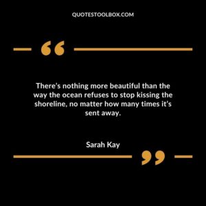 There’s nothing more beautiful than the way the ocean refuses to stop kissing the shoreline, no matter how many times it’s sent away.