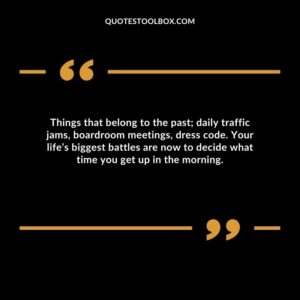 Things that belong to the past; daily traffic jams, boardroom meetings, dress code. Your life’s biggest battles are now to decide what time you get up in the morning.