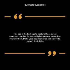 This age is the best age to capture those sweet memories that last forever and give pleasure every time you feel them. Make your best memories and enjoy life. Happy 9th birthday.