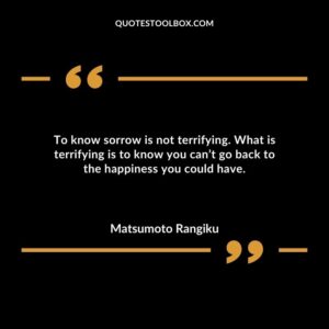 To know sorrow is not terrifying. What is terrifying is to know you cant go back to the happiness you could have.