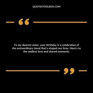 To my dearest sister, your birthday is a celebration of the extraordinary bond that's shaped our lives. Here's to the endless love and shared moments.