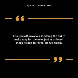 True growth involves shedding the old to make way for the new just as a flower sheds its bud to reveal its full bloom.