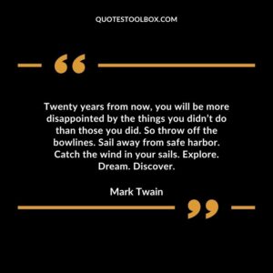 Twenty years from now, you will be more disappointed by the things you didn’t do than those you did. So throw off the bowlines. Sail away from safe harbor.