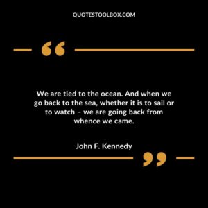 We are tied to the ocean. And when we go back to the sea, whether it is to sail or to watch – we are going back from whence we came.