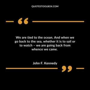 We are tied to the ocean. And when we go back to the sea, whether it is to sail or to watch – we are going back from whence we came