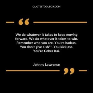 We do whatever it takes to keep moving forward. We do whatever it takes to win. Remember who you are. Youre badass. You dont give a shit. You kick ass. Youre Cobra Kai.