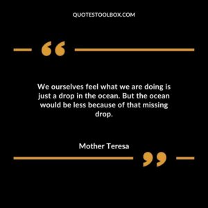 We ourselves feel what we are doing is just a drop in the ocean. But the ocean would be less because of that missing drop.