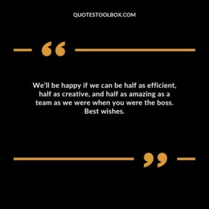 We’ll be happy if we can be half as efficient, half as creative, and half as amazing as a team as we were when you were the boss. Best wishes.