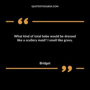 What kind of total babe would be dressed like a scullery maid? I smell like gravy.