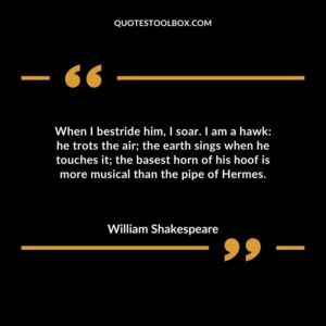 When I bestride him, I soar. I am a hawk: he trots the air the earth sings when he touches it the basest horn of his hoof is more musical than the pipe of Hermes.