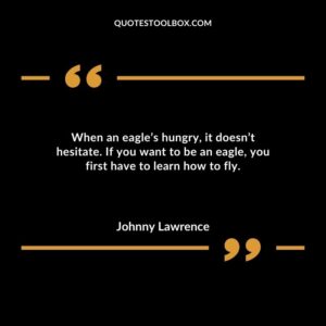 When an eagles hungry it doesnt hesitate. If you want to be an eagle you first have to learn how to fly.