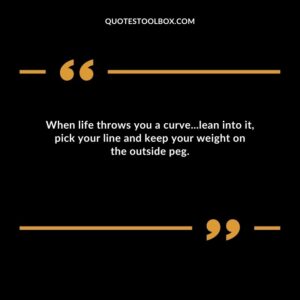 When life throws you a curve...lean into it, pick your line and keep your weight on the outside peg.