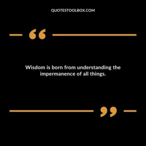 Wisdom is born from understanding the impermanence of all things.