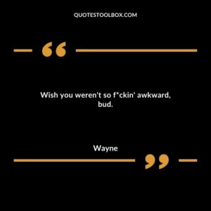 Wish you weren't so f*ckin' awkward, bud.