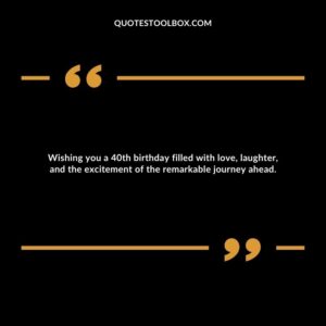 Wishing you a 40th birthday filled with love, laughter, and the excitement of the remarkable journey ahead.
