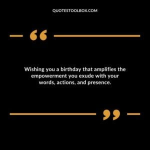 Wishing you a birthday that amplifies the empowerment you exude with your words actions and presence.