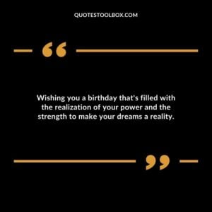 Wishing you a birthday thats filled with the realization of your power and the strength to make your dreams a reality.