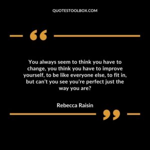 You always seem to think you have to change, you think you have to improve yourself, to be like everyone else, to fit in, but can’t you see you’re perfect just the way you are?