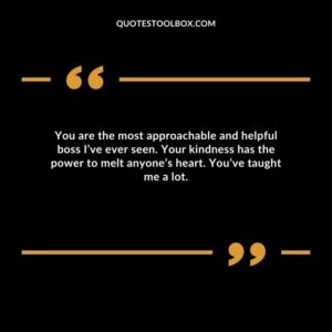 You are the most approachable and helpful boss I’ve ever seen. Your kindness has the power to melt anyone’s heart. You’ve taught me a lot.