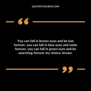 You can fall in brown eyes and be lost forever, you can fall in blue eyes and swim forever, you can fall in green eyes and be searching forever my choice: brown.