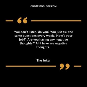 You don’t listen, do you You just ask the same questions every week. ‘How’s your job’ ‘Are you having any negative thoughts’ All I have are negative thoughts.