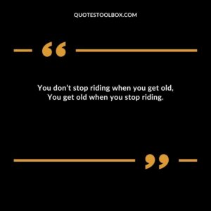 You don’t stop riding when you get old, You get old when you stop riding.