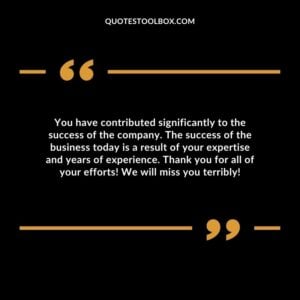 You have contributed significantly to the success of the company. The success of the business today is a result of your expertise and years of experience.