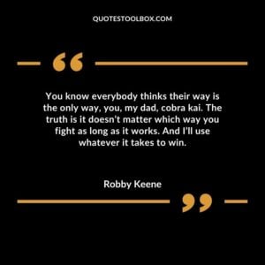 You know everybody thinks their way is the only way you my dad cobra kai. The truth is it doesnt matter which way you fight as long as it works. And Ill use whatever it takes to win.