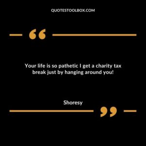 Your life is so pathetic I get a charity tax break just by hanging around you!