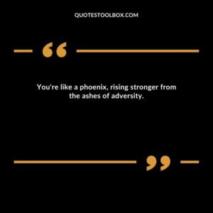 You're like a phoenix, rising stronger from the ashes of adversity.