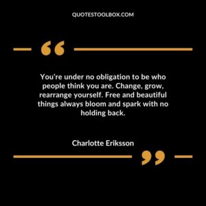 Youre under no obligation to be who people think you are. Change grow rearrange yourself. Free and beautiful things always bloom and spark with no holding back.