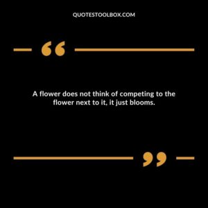 A flower does not think of competing to the flower next to it, it just blooms.