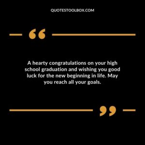 A hearty congratulations on your high school graduation and wishing you good luck for the new beginning in life. May you reach all your goals.
