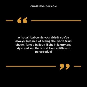 A hot air balloon is your ride if you’ve always dreamed of seeing the world from above. Take a balloon flight in luxury and style and see the world from a different perspective!