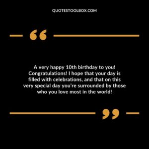 A very happy 10th birthday to you! Congratulations! I hope that your day is filled with celebrations, and that on this very special day you’re surrounded by those who you love most in the world!