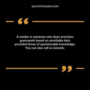 A welder is someone who does precision guesswork based on unreliable data provided those of questionable knowledge. You can also call us wizards.