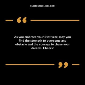 As you embrace your 21st year may you find the strength to overcome any obstacle and the courage to chase your dreams. Cheers