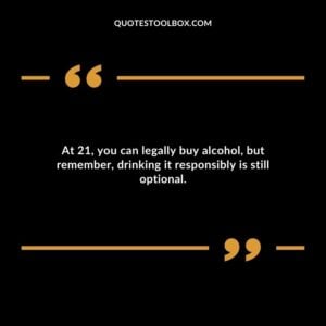 At 21 you can legally buy alcohol but remember drinking it responsibly is still optional.