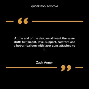 At the end of the day, we all want the same stuff: fulfillment, love, support, comfort, and a hot air balloon with laser guns attached to it.