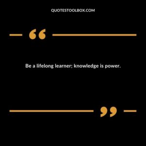 Be a lifelong learner; knowledge is power.