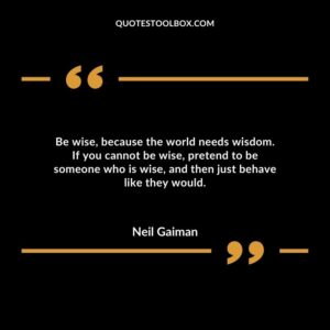 Be wise, because the world needs wisdom. If you cannot be wise, pretend to be someone who is wise, and then just behave like they would.