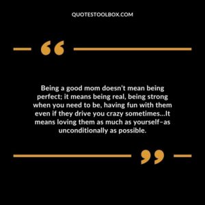 Being a good mom doesn’t mean being perfect; it means being real, being strong when you need to be, having fun with them even if they drive you crazy sometimes…