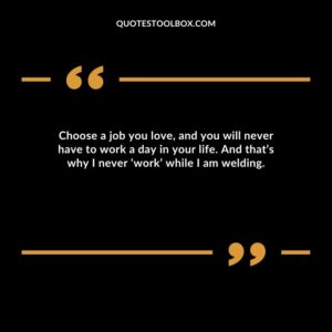 Choose a job you love, and you will never have to work a day in your life. And that’s why I never ‘work’ while I am welding.
