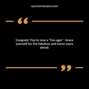 Congrats! You're now a 'Ten ager' brace yourself for the fabulous and funny years ahead.