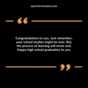 Congratulations to you. Just remember your school studies might be over. But the process of learning will never end. Happy high school graduation to you.