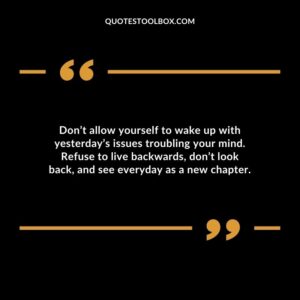 Dont allow yourself to wake up with yesterdays issues troubling your mind. Refuse to live backwards dont look back and see everyday as a new chapter.