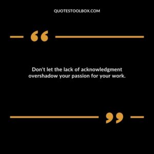 Don't let the lack of acknowledgment overshadow your passion for your work.