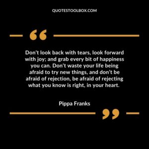 Don’t look back with tears, look forward with joy and grab every bit of happiness you can. Don’t waste your life being afraid to try new things, and don’t be afraid of rejection